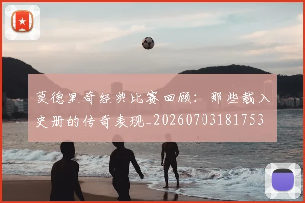 莫德里奇经典比赛回顾：那些载入史册的传奇表现_20260703181753
