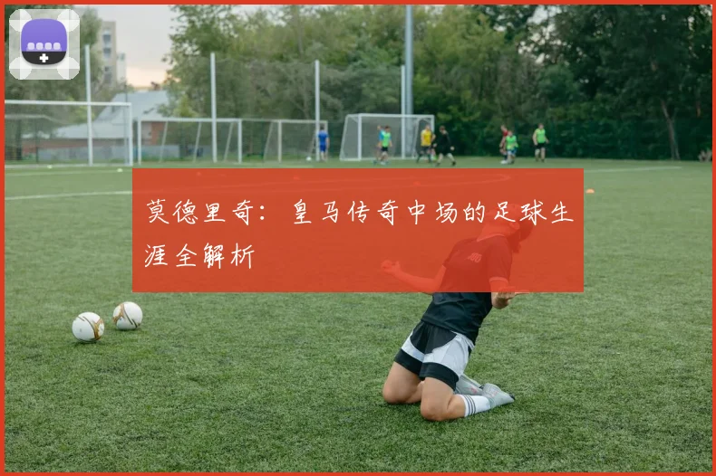 莫德里奇：皇马传奇中场的足球生涯全解析
