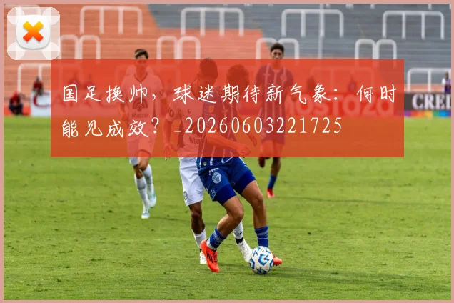 国足换帅，球迷期待新气象：何时能见成效？_20260603221725
