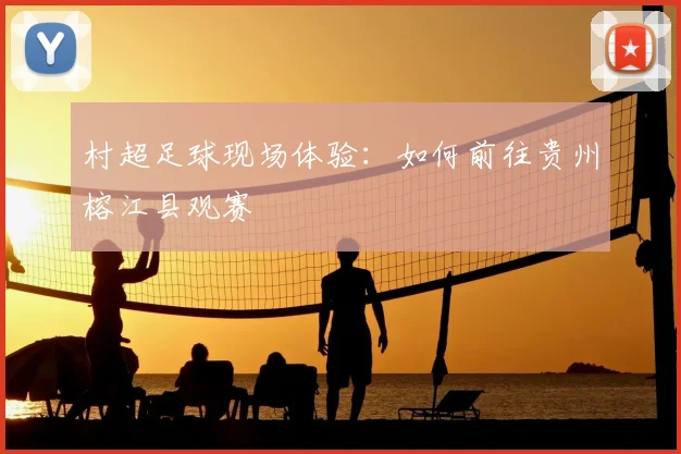 村超足球现场体验:如何前往贵州榕江县观赛