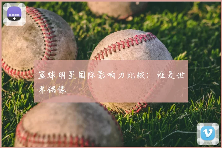 篮球明星国际影响力比较:谁是世界偶像