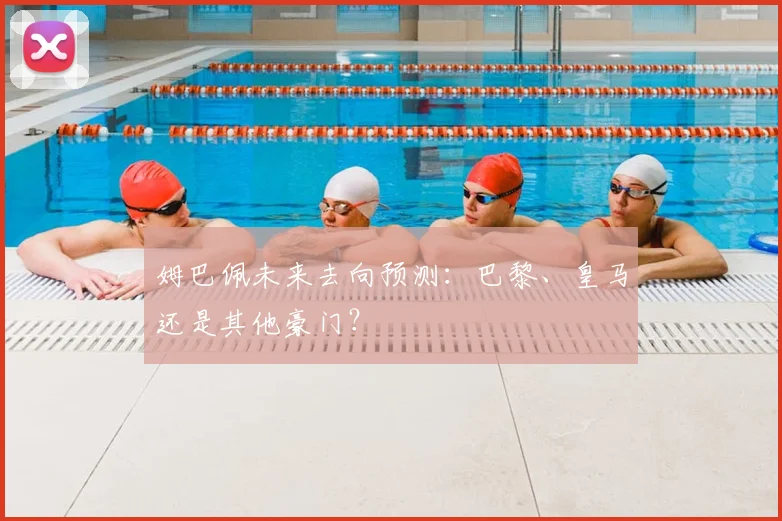 姆巴佩未来去向预测：巴黎、皇马还是其他豪门？