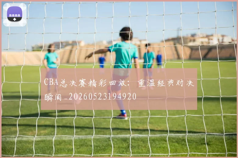 CBA总决赛精彩回放:重温经典对决瞬间_20260523194920