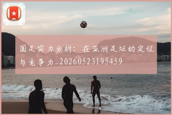 国足实力分析:在亚洲足坛的定位与竞争力_20260523195459