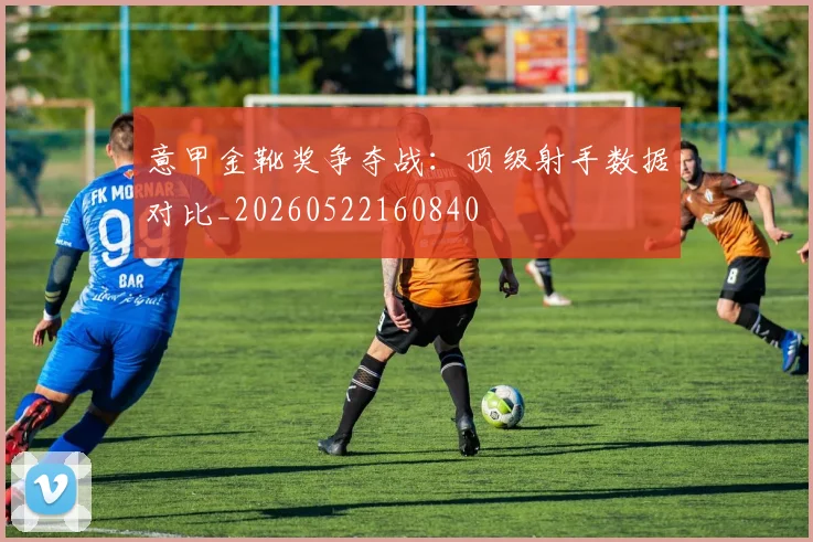 意甲金靴奖争夺战:顶级射手数据对比_20260522160840