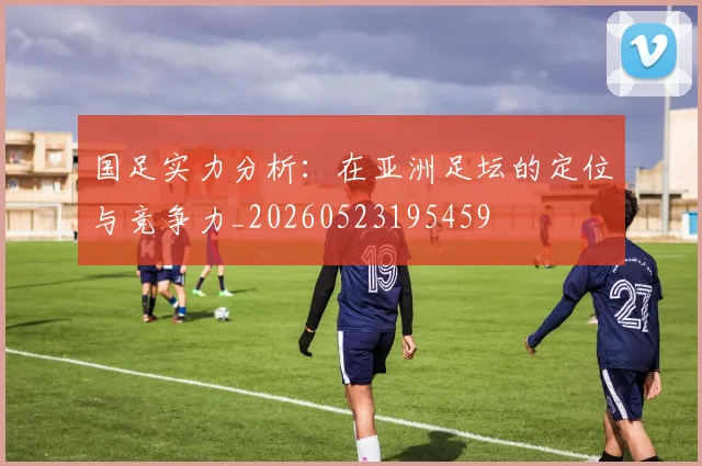 国足实力分析：在亚洲足坛的定位与竞争力_20260523195459