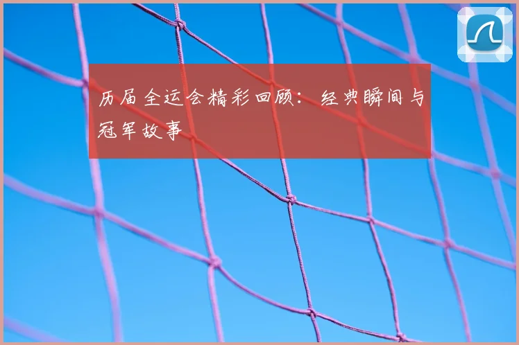 历届全运会精彩回顾：经典瞬间与冠军故事